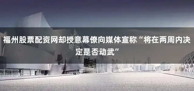 福州股票配资网却授意幕僚向媒体宣称“将在两周内决定是否动武”