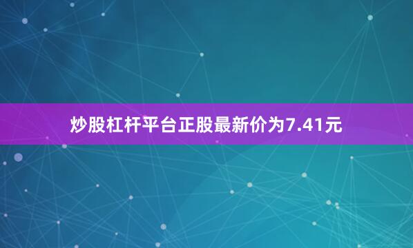 炒股杠杆平台正股最新价为7.41元