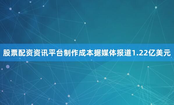 股票配资资讯平台制作成本据媒体报道1.22亿美元