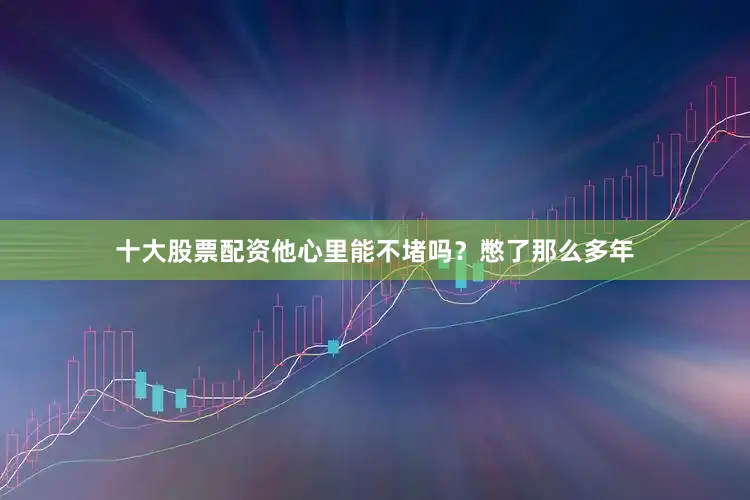 十大股票配资他心里能不堵吗？憋了那么多年