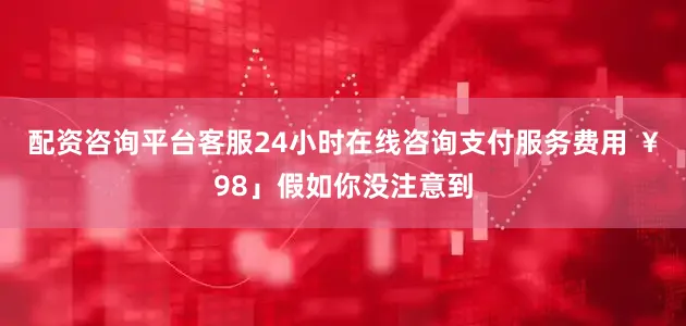 配资咨询平台客服24小时在线咨询支付服务费用 ￥98」假如你没注意到
