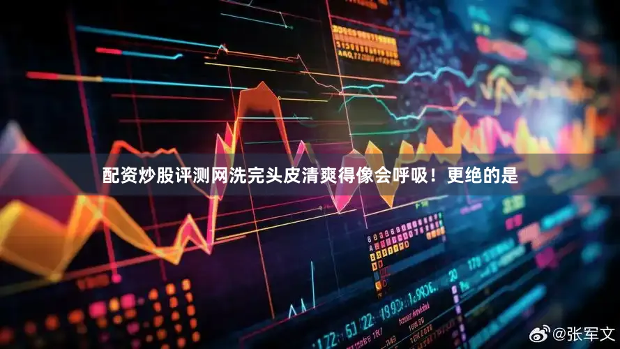配资炒股评测网洗完头皮清爽得像会呼吸！更绝的是