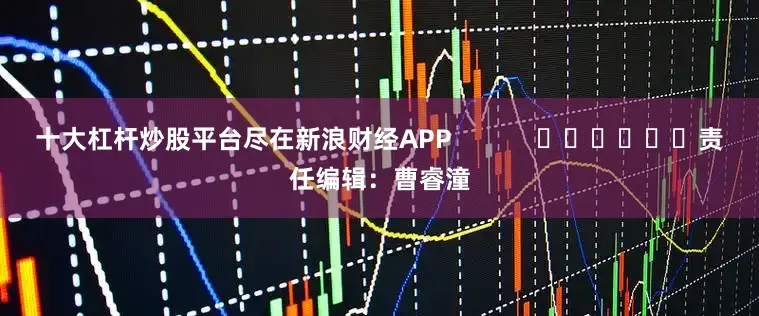 十大杠杆炒股平台尽在新浪财经APP            						责任编辑：曹睿潼