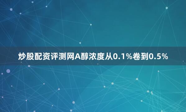 炒股配资评测网A醇浓度从0.1%卷到0.5%