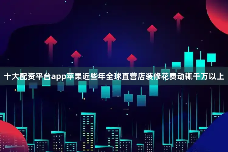 十大配资平台app苹果近些年全球直营店装修花费动辄千万以上