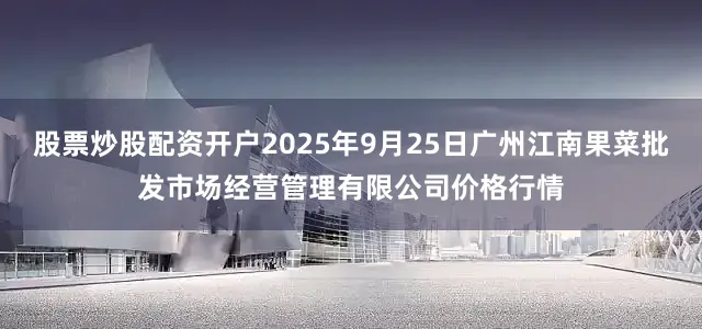 股票炒股配资开户2025年9月25日广州江南果菜批发市场经营管理有限公司价格行情